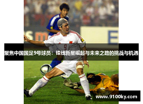 聚焦中国国足9号球员：锋线新星崛起与未来之路的挑战与机遇